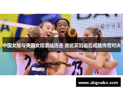 中国女排与美国女排激战连连 谁能笑到最后成就传奇对决