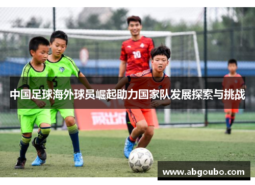 中国足球海外球员崛起助力国家队发展探索与挑战
